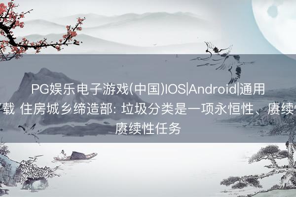 PG娱乐电子游戏(中国)IOS|Android|通用APP下载 住房城乡缔造部: 垃圾分类是一项永恒性、赓续性任务