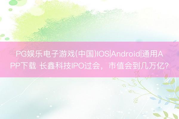 PG娱乐电子游戏(中国)IOS|Android|通用APP下载 长鑫科技IPO过会,市值会到几万亿?