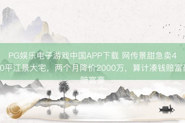 PG娱乐电子游戏中国APP下载 网传景甜急卖460平江景大宅，两个月降价2000万，算计凑钱赔富豪