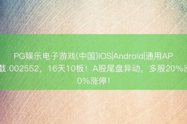 PG娱乐电子游戏(中国)IOS|Android|通用APP下载 002552,16天10板!A股尾盘异动,多股20%涨停!
