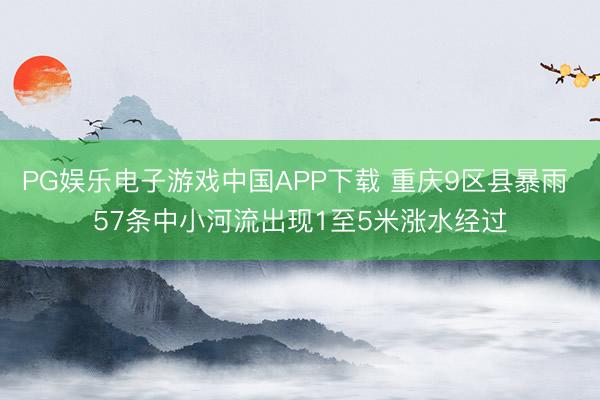PG娱乐电子游戏中国APP下载 重庆9区县暴雨 57条中小河流出现1至5米涨水经过