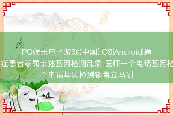 PG娱乐电子游戏(中国)IOS|Android|通用APP下载 癌症患者家属亲述基因检测乱象 医师一个电话基因检测销售立马到