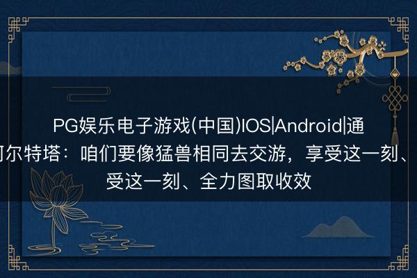 PG娱乐电子游戏(中国)IOS|Android|通用APP下载 阿尔特塔：咱们要像猛兽相同去交游，享受这一刻、全力图取收效