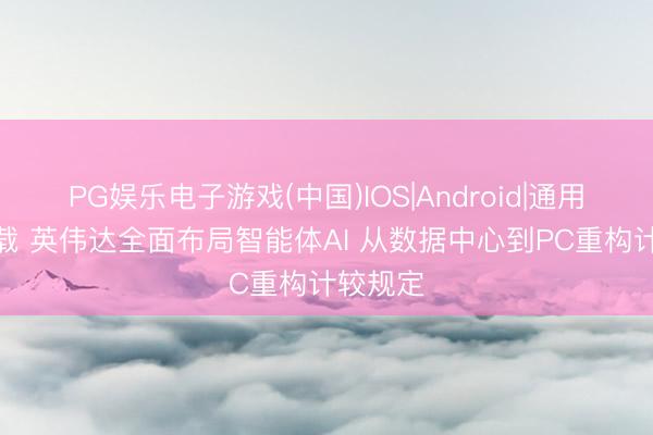 PG娱乐电子游戏(中国)IOS|Android|通用APP下载 英伟达全面布局智能体AI 从数据中心到PC重构计较规定
