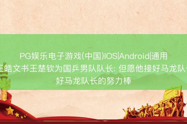 PG娱乐电子游戏(中国)IOS|Android|通用APP下载 王皓文书王楚钦为国乒男队队长: 但愿他接好马龙队长的努力棒