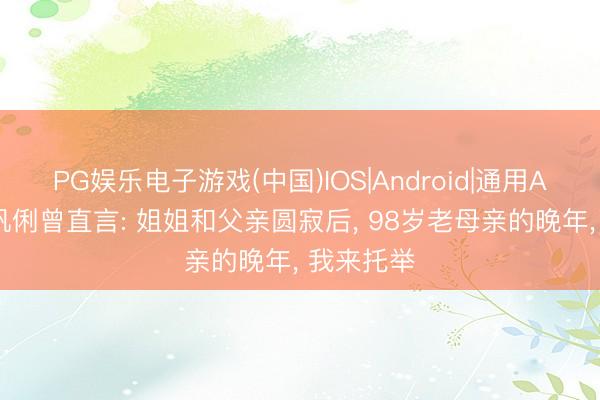 PG娱乐电子游戏(中国)IOS|Android|通用APP下载 巩俐曾直言: 姐姐和父亲圆寂后， 98岁老母亲的晚年， 我来托举