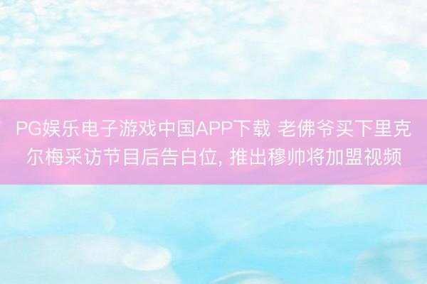 PG娱乐电子游戏中国APP下载 老佛爷买下里克尔梅采访节目后告白位， 推出穆帅将加盟视频