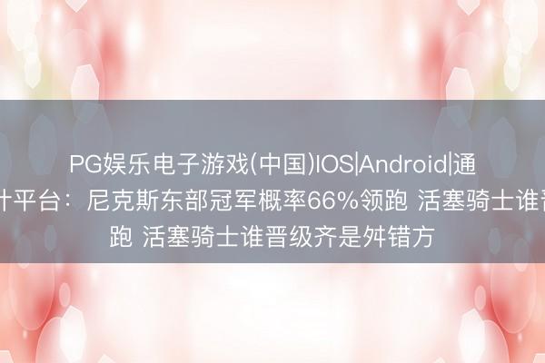 PG娱乐电子游戏(中国)IOS|Android|通用APP下载 预计平台:尼克斯东部冠军概率66%领跑 活塞骑士谁晋级齐是舛错方