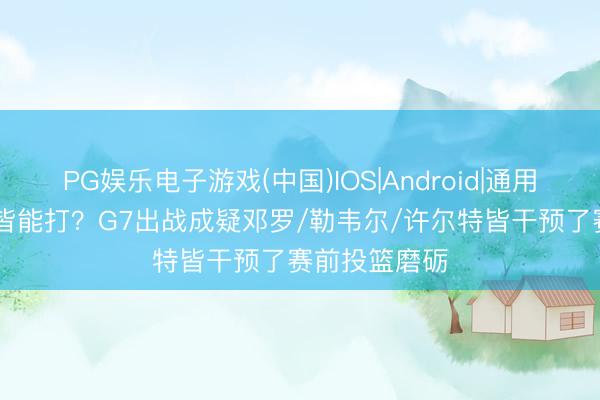 PG娱乐电子游戏(中国)IOS|Android|通用APP下载 也皆能打?G7出战成疑邓罗/勒韦尔/许尔特皆干预了赛前投篮磨砺