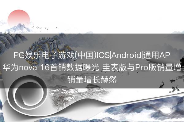 PG娱乐电子游戏(中国)IOS|Android|通用APP下载 华为nova 16首销数据曝光 圭表版与Pro版销量增长赫然