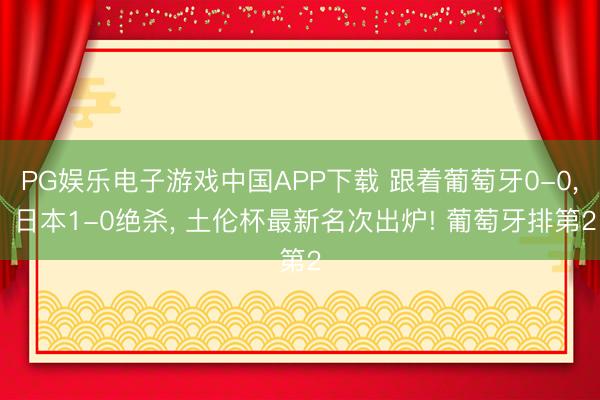 PG娱乐电子游戏中国APP下载 跟着葡萄牙0-0, 日本1-0绝杀, 土伦杯最新名次出炉! 葡萄牙排第2