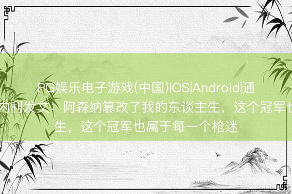 PG娱乐电子游戏(中国)IOS|Android|通用APP下载 马丁内利发文：阿森纳篡改了我的东谈主生，这个冠军也属于每一个枪迷