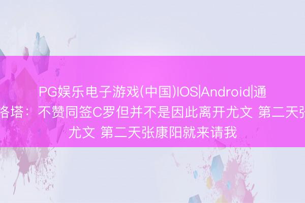 PG娱乐电子游戏(中国)IOS|Android|通用APP下载 马洛塔:不赞同签C罗但并不是因此离开尤文 第二天张康阳就来请我
