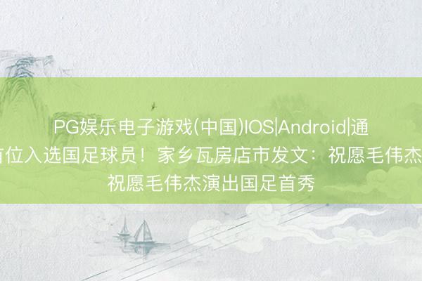 PG娱乐电子游戏(中国)IOS|Android|通用APP下载 首位入选国足球员！家乡瓦房店市发文：祝愿毛伟杰演出国足首秀