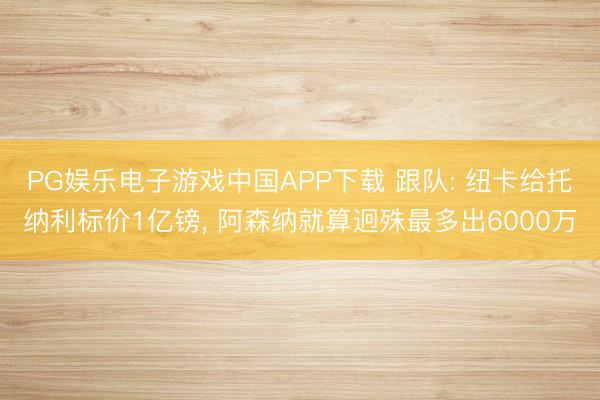 PG娱乐电子游戏中国APP下载 跟队: 纽卡给托纳利标价1亿镑, 阿森纳就算迥殊最多出6000万