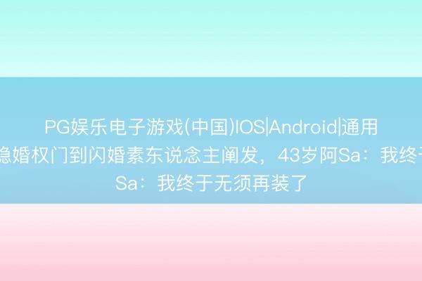 PG娱乐电子游戏(中国)IOS|Android|通用APP下载 从隐婚权门到闪婚素东说念主阐发，43岁阿Sa：我终于无须再装了