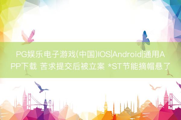 PG娱乐电子游戏(中国)IOS|Android|通用APP下载 苦求提交后被立案 *ST节能摘帽悬了
