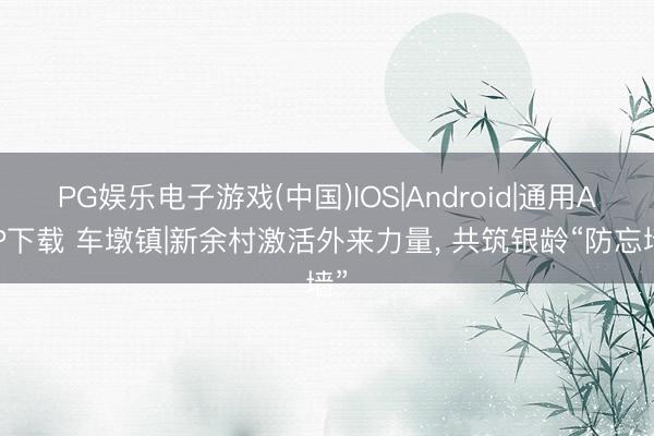 PG娱乐电子游戏(中国)IOS|Android|通用APP下载 车墩镇|新余村激活外来力量， 共筑银龄“防忘墙”