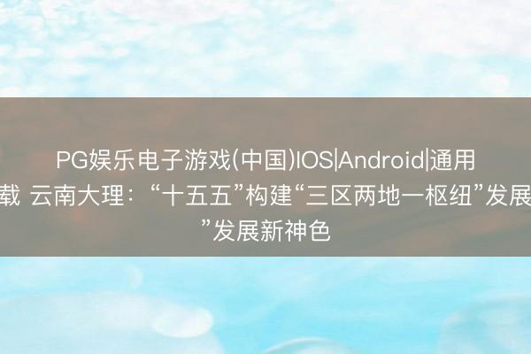 PG娱乐电子游戏(中国)IOS|Android|通用APP下载 云南大理：“十五五”构建“三区两地一枢纽”发展新神色