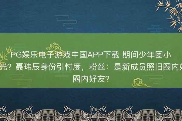 PG娱乐电子游戏中国APP下载 期间少年团小群曝光?聂玮辰身份引忖度,粉丝:是新成员照旧圈内好友?