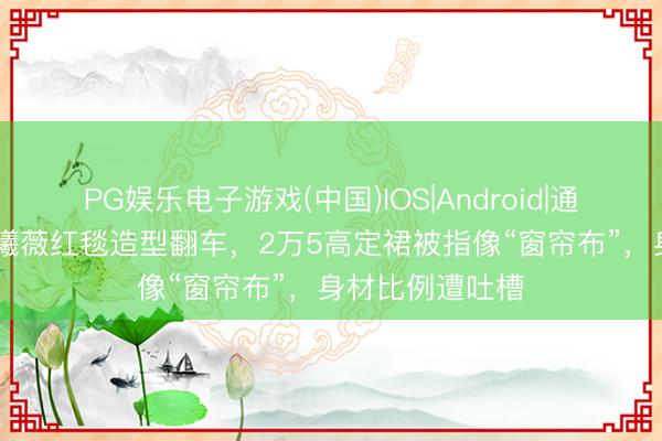 PG娱乐电子游戏(中国)IOS|Android|通用APP下载 田曦薇红毯造型翻车,2万5高定裙被指像“窗帘布”,身材比例遭吐槽