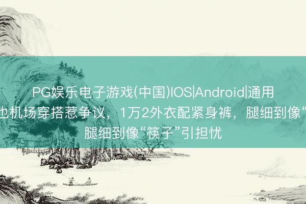 PG娱乐电子游戏(中国)IOS|Android|通用APP下载 周也机场穿搭惹争议，1万2外衣配紧身裤，腿细到像“筷子”引担忧