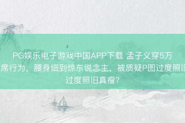 PG娱乐电子游戏中国APP下载 孟子义穿5万长裙出席行为，腰身细到惊东说念主，被质疑P图过度照旧真瘦？
