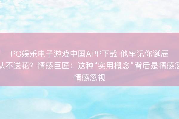 PG娱乐电子游戏中国APP下载 他牢记你诞辰却从不送花?情感巨匠:这种“实用概念”背后是情感忽视