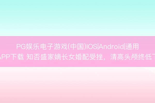 PG娱乐电子游戏(中国)IOS|Android|通用APP下载 知否盛家嫡长女婚配受挫，清高头颅终低下