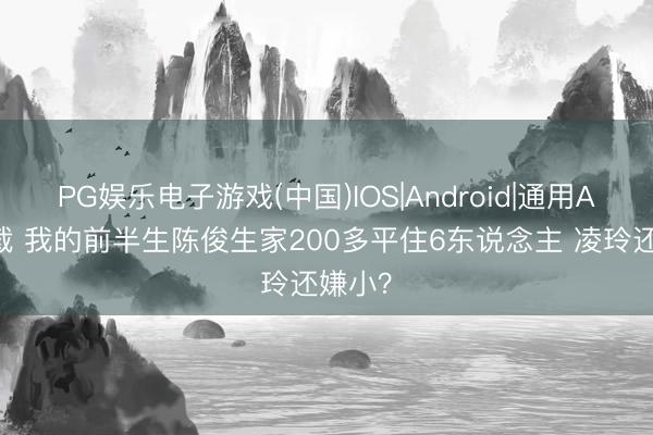 PG娱乐电子游戏(中国)IOS|Android|通用APP下载 我的前半生陈俊生家200多平住6东说念主 凌玲还嫌小?