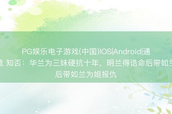 PG娱乐电子游戏(中国)IOS|Android|通用APP下载 知否：华兰为三妹硬抗十年，明兰得诰命后带如兰为姐报仇