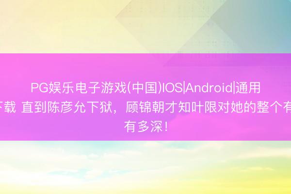 PG娱乐电子游戏(中国)IOS|Android|通用APP下载 直到陈彦允下狱,顾锦朝才知叶限对她的整个有多深!