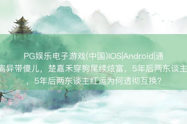 PG娱乐电子游戏(中国)IOS|Android|通用APP下载 易仙女离异带傻儿，楚嘉禾穿狗尾续炫富，5年后两东谈主红运为何透彻互换？