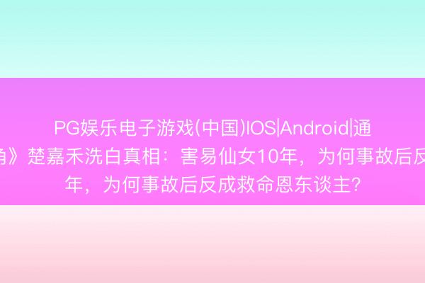 PG娱乐电子游戏(中国)IOS|Android|通用APP下载 《主角》楚嘉禾洗白真相：害易仙女10年，为何事故后反成救命恩东谈主？