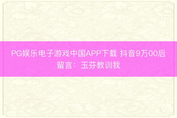 PG娱乐电子游戏中国APP下载 抖音9万00后留言:玉芬教训我