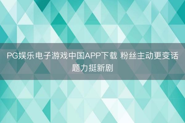PG娱乐电子游戏中国APP下载 粉丝主动更变话题力挺新剧
