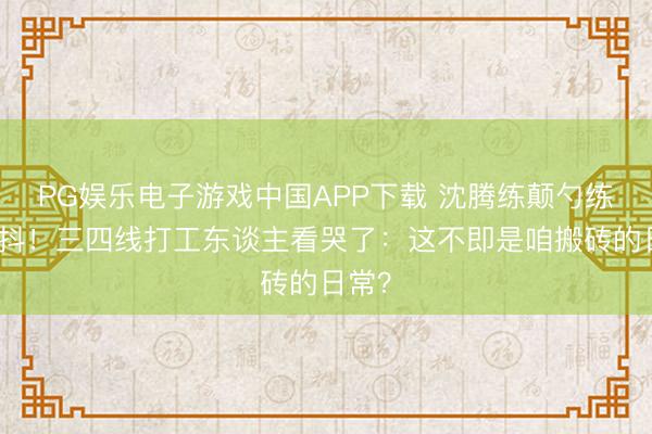 PG娱乐电子游戏中国APP下载 沈腾练颠勺练告成抖！三四线打工东谈主看哭了：这不即是咱搬砖的日常？