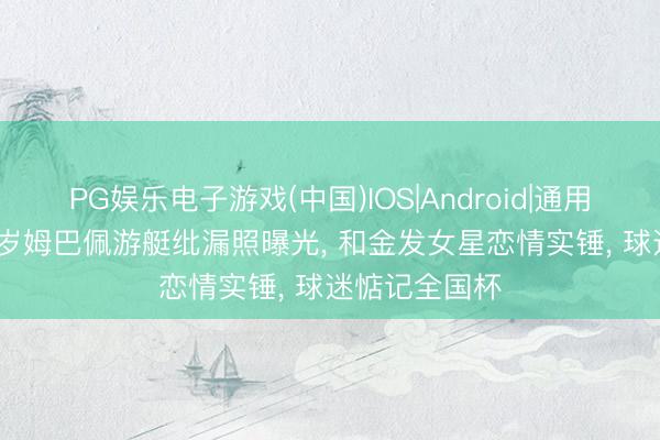 PG娱乐电子游戏(中国)IOS|Android|通用APP下载 27岁姆巴佩游艇纰漏照曝光， 和金发女星恋情实锤， 球迷惦记全国杯
