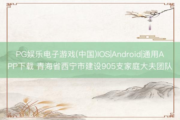 PG娱乐电子游戏(中国)IOS|Android|通用APP下载 青海省西宁市建设905支家庭大夫团队