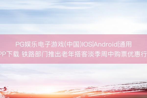 PG娱乐电子游戏(中国)IOS|Android|通用APP下载 铁路部门推出老年搭客淡季周中购票优惠行状