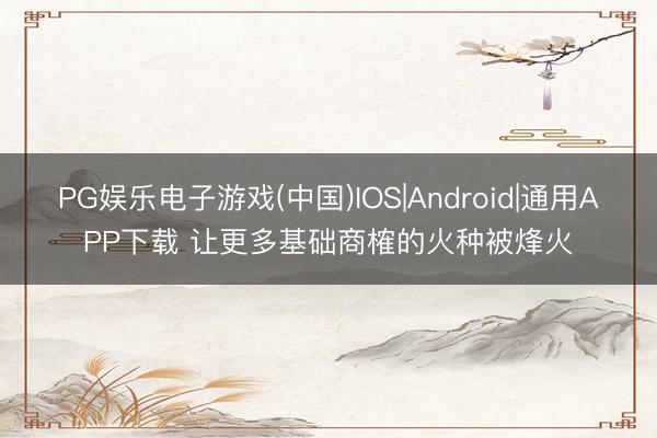 PG娱乐电子游戏(中国)IOS|Android|通用APP下载 让更多基础商榷的火种被烽火