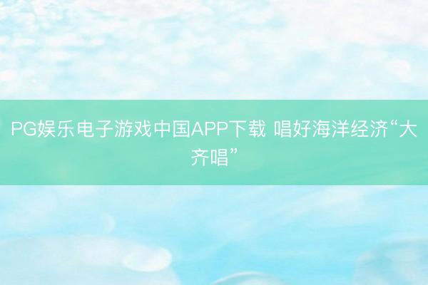 PG娱乐电子游戏中国APP下载 唱好海洋经济“大齐唱”