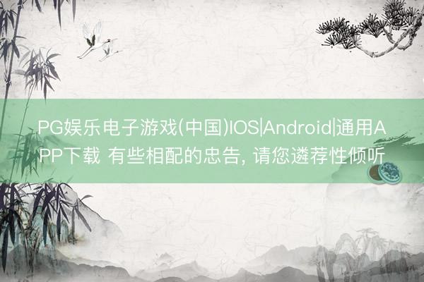 PG娱乐电子游戏(中国)IOS|Android|通用APP下载 有些相配的忠告， 请您遴荐性倾听