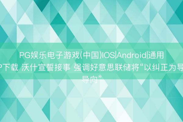 PG娱乐电子游戏(中国)IOS|Android|通用APP下载 沃什宣誓接事 强调好意思联储将“以纠正为导向”