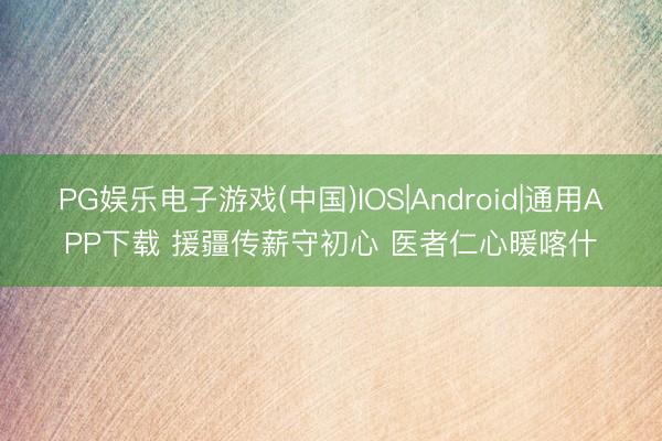 PG娱乐电子游戏(中国)IOS|Android|通用APP下载 援疆传薪守初心 医者仁心暖喀什