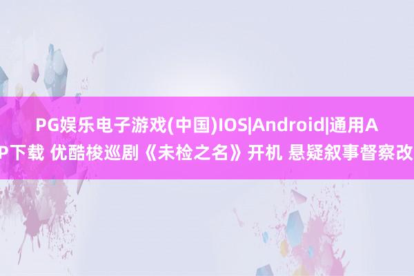 PG娱乐电子游戏(中国)IOS|Android|通用APP下载 优酷梭巡剧《未检之名》开机 悬疑叙事督察改日