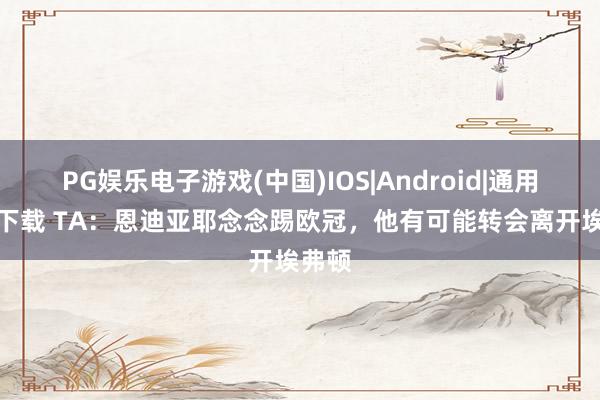 PG娱乐电子游戏(中国)IOS|Android|通用APP下载 TA：恩迪亚耶念念踢欧冠，他有可能转会离开埃弗顿
