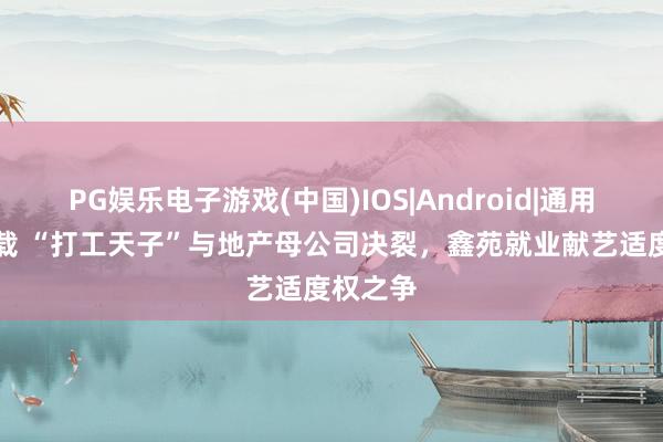 PG娱乐电子游戏(中国)IOS|Android|通用APP下载 “打工天子”与地产母公司决裂,鑫苑就业献艺适度权之争