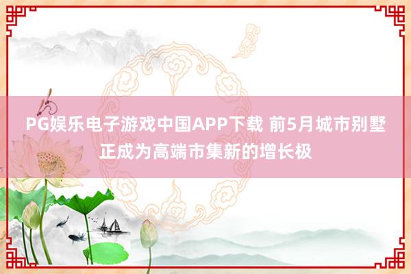 PG娱乐电子游戏中国APP下载 前5月城市别墅正成为高端市集新的增长极