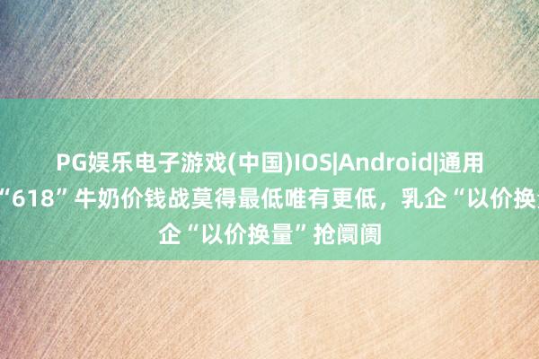 PG娱乐电子游戏(中国)IOS|Android|通用APP下载 “618”牛奶价钱战莫得最低唯有更低,乳企“以价换量”抢阛阓